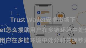 Trust Wallet安卓市场下载 Trust Wallet怎么援助用户在多链环境中处分和兑换钞票？